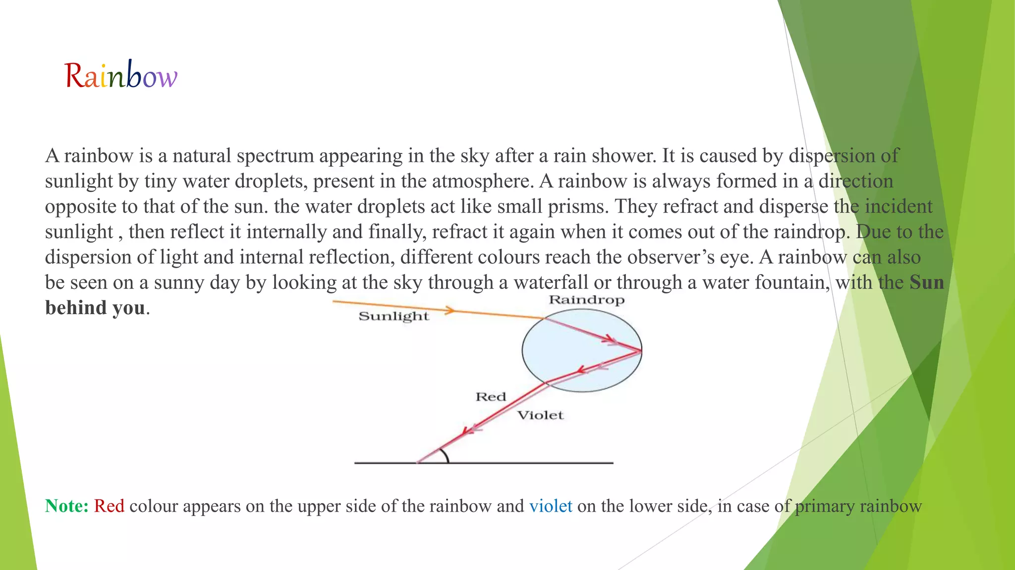 Rainbow
A rainbow is a natural spectrum appearing in the sky after a rain shower. It is caused by dispersion of
sunlight by tiny water droplets, present in the atmosphere. A rainbow is always formed in a direction
opposite to that of the sun. the water droplets act like small prisms. They refract and disperse the incident
sunlight , then reflect it internally and finally, refract it again when it comes out of the raindrop. Due to the
dispersion of light and internal reflection, different colours reach the observer’s eye. A rainbow can also
be seen on a sunny day by looking at the sky through a waterfall or through a water fountain, with the Sun
behind you.
Note: Red colour appears on the upper side of the rainbow and violet on the lower side, in case of primary rainbow
 