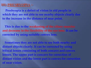 Presbyopia is a defect of vision in old people in
which they are not able to see nearby objects clearly due
to the increase in the distance of near point.
This is due to the weakening of the ciliary muscles
and decrease in the flexibility of the eye lens. It can be
corrected by using suitable convex lens.
Sometimes they are not able to see both nearby and
distant objects clearly. It can be corrected by using
bifocal lenses consisting of both concave and convex
lenses. The upper part is concave for correction of
distant vision and the lower part is convex for correction
of near vision.
 