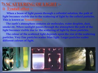 i) Tyndall effect :-
When a beam of light passes through a colloidal solution, the path of
light becomes visible due to the scattering of light by the colloid particles.
This is known as Tyndall effect.
The earth’s atmosphere contains air molecules, water droplets, dust,
smoke etc. When sunlight passes through the atmosphere the path of the
light becomes visible due to the scattering of light by these particles.
The colour of the scattered light depends upon the size of the scattering
particles. Very fine particles scatter blue light. Larger particles scatter
different colours of light.
 