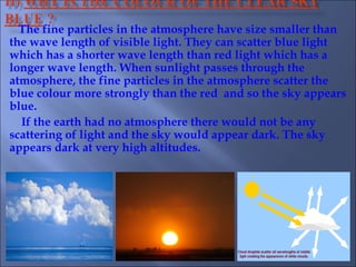 The fine particles in the atmosphere have size smaller than
the wave length of visible light. They can scatter blue light
which has a shorter wave length than red light which has a
longer wave length. When sunlight passes through the
atmosphere, the fine particles in the atmosphere scatter the
blue colour more strongly than the red and so the sky appears
blue.
If the earth had no atmosphere there would not be any
scattering of light and the sky would appear dark. The sky
appears dark at very high altitudes.
 