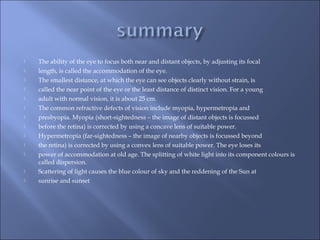  The ability of the eye to focus both near and distant objects, by adjusting its focal
 length, is called the accommodation of the eye.
 The smallest distance, at which the eye can see objects clearly without strain, is
 called the near point of the eye or the least distance of distinct vision. For a young
 adult with normal vision, it is about 25 cm.
 The common refractive defects of vision include myopia, hypermetropia and
 presbyopia. Myopia (short-sightedness – the image of distant objects is focussed
 before the retina) is corrected by using a concave lens of suitable power.
 Hypermetropia (far-sightedness – the image of nearby objects is focussed beyond
 the retina) is corrected by using a convex lens of suitable power. The eye loses its
 power of accommodation at old age. The splitting of white light into its component colours is
called dispersion.
 Scattering of light causes the blue colour of sky and the reddening of the Sun at
 sunrise and sunset
 