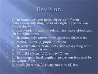  1. The human eye can focus objects at different
distances by adjusting the focal length of the eye lens.
This is due to
 (a) presbyopia.(b) accommodation.(c) near-sightedness.
(d) far-sightedness
 2. The human eye forms the image of an object at its
 (a) cornea. (b) iris. (c) pupil. (d) retina.
 3. The least distance of distinct vision for a young adult
with normal vision is about
 (a) 25 m. (b) 2.5 cm. (c) 25 cm. (d) 2.5 m.
 4. The change in focal length of an eye lens is caused by
the action of the
 (a) pupil. (b) retina. (c) ciliary muscles. (d) iris.
 