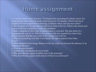  1. A person needs a lens of power –5.5 dioptres for correcting his distant vision. For
 correcting his near vision he needs a lens of power +1.5 dioptre. What is the focal
 length of the lens required for correcting (i) distant vision, and (ii) near vision?
 2. The far point of a myopic person is 80 cm in front of the eye. What is the nature and
 power of the lens required to correct the problem?
 3 Make a diagram to show how hypermetropia is corrected. The near point of a
 hypermetropic eye is 1 m. What is the power of the lens required to correct this
 defect? Assume that the near point of the normal eye is 25 cm.
 4. Why is a normal eye not able to see clearly the objects placed closer than
 25 cm?
 5. What happens to the image distance in the eye when we increase the distance of an
 object from the eye?
 6. Why do stars twinkle?
 7. Explain why the planets do not twinkle.
 8 Why does the Sun appear reddish early in the morning?
 9 Why does the sky appear dark instead of blue to an astronaut?
 