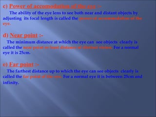 c) Power of accomodation of the eye :-
The ability of the eye lens to see both near and distant objects by
adjusting its focal length is called the power of accommodation of the
eye.
d) Near point :-
The minimum distance at which the eye can see objects clearly is
called the near point or least distance of distinct vision. For a normal
eye it is 25cm.
e) Far point :-
The farthest distance up to which the eye can see objects clearly is
called the far point of the eye. For a normal eye it is between 25cm and
infinity.
 