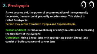As we become old, the power of accommodation of the eye usually
decreases, the near point gradually recedes away. This defect is
called Presbyopia.
Person may suffer from both myopia and hypermetropia.
3. Presbyopia
Reason of defect : Gradual weakening of ciliary muscles and decreasing
the flexibility of the eye lens.
Correction : Using Bifocal lens with appropriate power.Bifocal lens
consist of both concave and convex lens
 