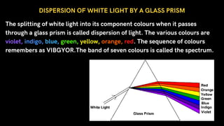 The splitting of white light into its component colours when it passes
through a glass prism is called dispersion of light. The various colours are
violet, indigo, blue, green, yellow, orange, red. The sequence of colours
remembers as VIBGYOR.The band of seven colours is called the spectrum.
DISPERSION OF WHITE LIGHT BY A GLASS PRISM
 