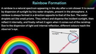 A rainbow is a natural spectrum appearing in the sky after a rain shower It is caused
by dispersion of sunlight by tiny water droplets, present in the atmosphere. A
rainbow is always formed in a direction opposite to that of the Sun. The water
droplets act like small prisms. They refract and disperse the incident sunlight, then
reflect it internally, and finally refract it again when it comes out of the raindrop
Due to the dispersion of light and internal reflection, different colours reach the
observer’s eye.
Rainbow Formation
 