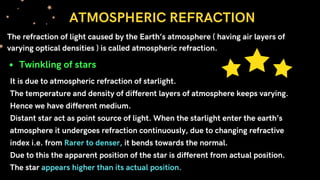 It is due to atmospheric refraction of starlight.
The temperature and density of different layers of atmosphere keeps varying.
Hence we have different medium.
Distant star act as point source of light. When the starlight enter the earth’s
atmosphere it undergoes refraction continuously, due to changing refractive
index i.e. from Rarer to denser, it bends towards the normal.
Due to this the apparent position of the star is different from actual position.
The star appears higher than its actual position.
ATMOSPHERIC REFRACTION
The refraction of light caused by the Earth’s atmosphere ( having air layers of
varying optical densities ) is called atmospheric refraction.
Twinkling of stars
 