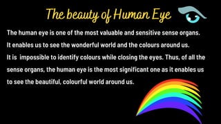 The human eye is one of the most valuable and sensitive sense organs.
It enables us to see the wonderful world and the colours around us.
It is impossible to identify colours while closing the eyes. Thus, of all the
sense organs, the human eye is the most significant one as it enables us
to see the beautiful, colourful world around us.
The beauty of Human Eye
 