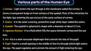 Various parts of the Human Eye
1. Cornea – Light enters the eye through a thin membrane called the cornea. It
forms a transparent bulge on front surface of the eyeball. Most of the refraction for
the light rays entering the eye occurs at the outer surface of cornea.
2. Sclera – It is the outer covering, protective tough white layer called the sclera
3. Eyeball- The eyeball is spherical in shape with a diameter of about 2.3 cm.
4. Aqueous Humour- It is a fluid which fills the space between cornea and the eye
lens.
5. Iris- Iris is a dark muscular diaphragm that controls the size of the pupil.
6. Pupil- Pupil is a small opening in the middle of the iris through which light enters
the eye. The pupil regulates and controls the amount of light entering the eye.
 