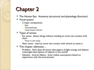 Chapter 2Chapter 2
 The Human Eye: Anatomy (structure) and physiology (function)
 Visual system
◦ 3 major components:
 Eyes
 visual pathways
 visual centers of brain
 Types of senses:
◦ Far sense: detect things without needing to come into contact with
them
 Vision is a far sense
◦ Near sense: need to come into contact with stimuli to sense it
 This chapter addresses…
◦ Problem: How does the brain take papers of light energy and deduce
meaningful descriptions of objects in the world?
◦ Solution: Inverse Optics - brain makes assumptions based on
experience with the environment
 