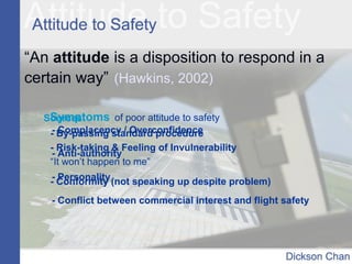 “An attitude is a disposition to respond in a
certain way” (Hawkins, 2002)
Symptoms of poor attitude to safety
- By-passing standard procedure
- Risk-taking & Feeling of Invulnerability
“It won’t happen to me”
- Conformity (not speaking up despite problem)
Sources:
- Complacency / Overconfidence
- Anti-authority
- Personality
- Conflict between commercial interest and flight safety
 