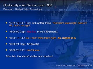 Conformity – Air Florida crash 1982Conformity – Air Florida crash 1982
Example – Cockpit Voice RecordingsExample – Cockpit Voice Recordings
 15:59:58 F/O: God, look at that thing.15:59:58 F/O: God, look at that thing. That don't seem right, does it?That don't seem right, does it?
Uh, that's not right.Uh, that's not right.
 16:00:09 Capt:16:00:09 Capt: Yes it isYes it is, there's 80 (knots)., there's 80 (knots).
 16:00:10 F/O:16:00:10 F/O: Na, I don't think that's right.Na, I don't think that's right. Ah, maybe it isAh, maybe it is..
 16:00:21 Capt: 120(knots)16:00:21 Capt: 120(knots)
 16:00:23 F/O:16:00:23 F/O: I don't know…I don't know…
After this, the aircraft stalled and crashed…After this, the aircraft stalled and crashed…
Source: Air Disaster vol. 2 by Macarthur Job
 