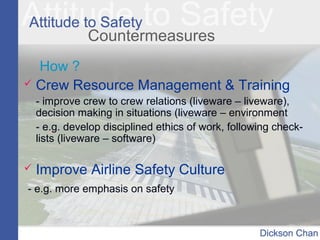 Countermeasures
How ?
 Crew Resource Management & Training
- improve crew to crew relations (liveware – liveware),
decision making in situations (liveware – environment
- e.g. develop disciplined ethics of work, following check-
lists (liveware – software)
 Improve Airline Safety Culture
- e.g. more emphasis on safety
 