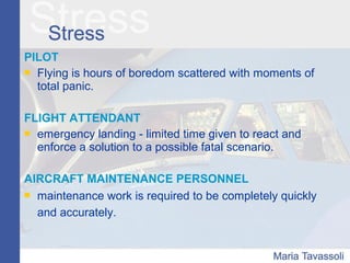 PILOT
 Flying is hours of boredom scattered with moments of
total panic.
FLIGHT ATTENDANT
 emergency landing - limited time given to react and
enforce a solution to a possible fatal scenario.
AIRCRAFT MAINTENANCE PERSONNEL
 maintenance work is required to be completely quickly
and accurately.
 