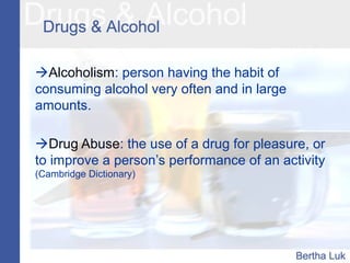 Alcoholism: person having the habit of
consuming alcohol very often and in large
amounts.
Drug Abuse: the use of a drug for pleasure, or
to improve a person’s performance of an activity
(Cambridge Dictionary)
 