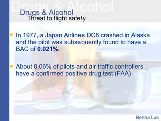 Threat to flight safety
 In 1977, a Japan Airlines DC8 crashed in Alaska
and the pilot was subsequently found to have a
BAC of 0.021%.
 About 0.06% of pilots and air traffic controllers
have a confirmed positive drug test (FAA)
 