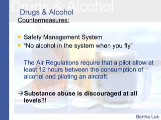 Countermeasures:
 Safety Management System
 “No alcohol in the system when you fly”
The Air Regulations require that a pilot allow at
least 12 hours between the consumption of
alcohol and piloting an aircraft.
Substance abuse is discouraged at all
levels!!!
 