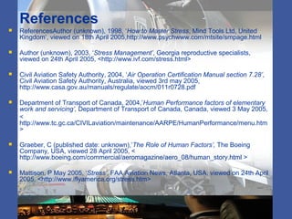 References
 ReferencesAuthor (unknown), 1998, ‘How to Master Stress, Mind Tools Ltd, United
Kingdom’, viewed on 18th April 2005,http://www.psychwww.com/mtsite/smpage.html
 Author (unknown), 2003, ‘Stress Management’, Georgia reproductive specialists,
viewed on 24th April 2005, <http://www.ivf.com/stress.html>
 Civil Aviation Safety Authority, 2004, ‘Air Operation Certification Manual section 7.28’,
Civil Aviation Safety Authority, Australia, viewed 3rd may 2005,
http://www.casa.gov.au/manuals/regulate/aocm/011r0728.pdf
 Department of Transport of Canada, 2004,’Human Performance factors of elementary
work and servicing’, Department of Transport of Canada, Canada, viewed 3 May 2005,
<
http://www.tc.gc.ca/CIVILaviation/maintenance/AARPE/HumanPerformance/menu.htm
>
 Graeber, C (published date: unknown),’The Role of Human Factors’, The Boeing
Company, USA, viewed 28 April 2005, <
http://www.boeing.com/commercial/aeromagazine/aero_08/human_story.html >
 Mattison, P May 2005, ‘Stress’, FAA Aviation News, Atlanta, USA, viewed on 24th April
2005, <http://www.iflyamerica.org/stress.htm>
 