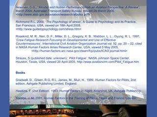 Newman, D.G., “Alcohol and Human Performance from an Aviation Perspective: A Review”,
March 2004, Australian Transport Safety Bureau, viewed 29 March 2005,
<http://www.atsb.gov.au/aviation/research/alcohol.pdf>
Richmond R L, 2005, ‘The Psychology of stress’, A Guide to Psychology and its Practice,
San Francisco, USA, viewed on 18th April 2005,
<http://www.guidetopsychology.com/stress.htm>
Rosekind, M. R., Neri, D. F., Miller, D. L., Gregory, K. B., Webbon, L. L., Oyung, R. L. 1997,
‘Crew Fatigue Research Focusing on Developmental and Use of Effective
Countermeasures’, International Civil Aviation Organization Journal vol. 52, pp. 20 – 22, cited
in NASA Human Factors Ames Research Center, USA, viewed 5 May 2005,
<http://human-factors.arc.nasa.gov/zteam/fcp/pubs/ICAO.journal.html>
Strauss, S (published date: unknown),’ Pilot Fatigue’, NASA Johnson Space Center,
Houston, Texas, USA, viewed 20 April 2005, http://www.aviationcrm.com/Pilot_Fatigue.htm
Books
Gradwell, D., Green, R.G, R.L, James, M., Muir, H., 1999, Human Factors for Pilots, 2nd
edition, Ashgate Publishing Limited, England.
Hawkins, F (2nd Edition), 1993, Human Factors in Flight, Aldershot, UK, Ashgate Publishing.
Koonce, J, M, 2001, Human Factors in the Training of Pilots, Taylor and Francis, London.
 