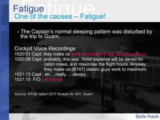 One of the causes – Fatigue!
- The Captain’s normal sleeping pattern was disturbed by
the trip to Guam.
Cockpit Voice Recordings
1520:01 Capt: they make us work to maximum and up to maximum.
1520:28 Capt: probably, this way. Hotel expense will be saved for
cabin crews, and maximise the flight hours. Anyway,
they make us (B747) classic guys work to maximum.
1521:13 Capt : eh….really ….sleepy..
1521:15 F/O : of course.
Source: NTSB report CFIT Korean Air 801, Guam
 