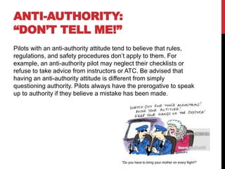 ANTI-AUTHORITY:
“DON’T TELL ME!”
Pilots with an anti-authority attitude tend to believe that rules,
regulations, and safety procedures don’t apply to them. For
example, an anti-authority pilot may neglect their checklists or
refuse to take advice from instructors or ATC. Be advised that
having an anti-authority attitude is different from simply
questioning authority. Pilots always have the prerogative to speak
up to authority if they believe a mistake has been made.
 