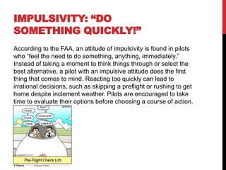 IMPULSIVITY: “DO
SOMETHING QUICKLY!”
According to the FAA, an attitude of impulsivity is found in pilots
who “feel the need to do something, anything, immediately.”
Instead of taking a moment to think things through or select the
best alternative, a pilot with an impulsive attitude does the first
thing that comes to mind. Reacting too quickly can lead to
irrational decisions, such as skipping a preflight or rushing to get
home despite inclement weather. Pilots are encouraged to take
time to evaluate their options before choosing a course of action.
 