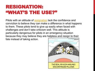RESIGNATION:
“WHAT’S THE USE?”
Pilots with an attitude of resignation lack the confidence and
conviction to believe they can make a difference in what happens
to them. These pilots tend to give up easily when faced with
challenges and don’t take criticism well. This attitude is
particularly dangerous for pilots in an emergency situation
because they may believe they are helpless and resign to their
fate instead of taking action.
 