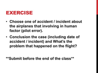 EXERCISE
• Choose one of accident / incident about
the airplanes that involving in human
factor (pilot error).
• Conclusion the case (including date of
accident / incident) and What’s the
problem that happened on the flight?
**Submit before the end of the class**
 