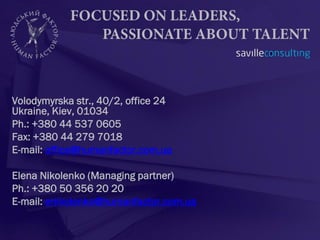 Volodymyrska str., 40/2, office 24
Ukraine, Kiev, 01034
Ph.: +380 44 537 0605
Fax: +380 44 279 7018
E-mail: office@humanfactor.com.ua

Elena Nikolenko (Managing partner)
Ph.: +380 50 356 20 20
E-mail: enikolenko@humanfactor.com.ua
 