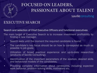 Search and selection of Chief Executive Officers and functional executives
The main target of Executive Search is to increase investment profitability by
     finding a new manager.
•    Search lasts until the moment the required candidate is found;
•    The candidate’s key focus should be on how to correspond as much as
     possible to job goals;
•    Utilization of broad practical experience and up-to-date researches
     (products of Saville Consulting);
•    Identification of the important parameters of the position, desired skills
     and behavioral models of the candidates;
•    Providing complete information about candidates, including expected
     work behavior, problem solving skills, motivators etc.
 