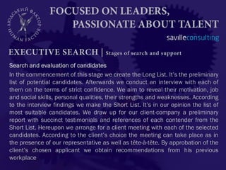 Search and evaluation of candidates
In the commencement of this stage we create the Long List. It’s the preliminary
list of potential candidates. Afterwards we conduct an interview with each of
them on the terms of strict confidence. We aim to reveal their motivation, job
and social skills, personal qualities, their strengths and weaknesses. According
to the interview findings we make the Short List. It’s in our opinion the list of
most suitable candidates. We draw up for our client-company a preliminary
report with succinct testimonials and references of each contender from the
Short List. Hereupon we arrange for a client meeting with each of the selected
candidates. According to the client’s choice the meeting can take place as in
the presence of our representative as well as tête-à-tête. By approbation of the
client’s chosen applicant we obtain recommendations from his previous
workplace.
 