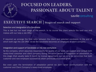 Selection and designation of a Candidate
This is last but not least stage of the search. In its course the client selects the best one and
makes with our help a Job Offer.

If required we arrange the final talks between the client and selected candidate, in the end of
which both sign the Job Offer. Id est the candidate becomes an employee of client company.

Integration and support of Candidate on his new workplace
As the company, which assumes responsibility for quality of our work, we support and consult both
newly-hired coworker and client company during the entire period of integration an adaptation. In
this stage (that usually lasts 6 month by mutual agreement) our job is to be convinced that both
customer and new employee successfully attain previously stipulated goals.

But even upon the termination of adaptation period we don’t sever communication with the
customer and Client Company’s newly-hired employee.
 