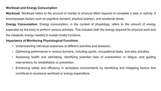 Workload and Energy Consumption
Workload: Workload refers to the amount of mental or physical effort required to complete a task or activity. It
encompasses factors such as cognitive demand, physical exertion, and emotional stress.
Energy Consumption: Energy consumption, in the context of physiology, refers to the amount of energy
expended by the body to perform various activities. This includes both the energy required for physical work and
the metabolic energy needed to sustain bodily functions.
Importance of Monitoring Physiological Functions
• Understanding individual responses to different activities and stressors.
• Optimizing performance in various domains, including sports, occupational tasks, and daily activities.
• Assessing health and well-being, identifying potential risks of overexertion or fatigue, and guiding
interventions for rehabilitation or prevention.
• Enhancing safety and efficiency in workplace environments by identifying and mitigating factors that
contribute to excessive workload or energy expenditure.
 