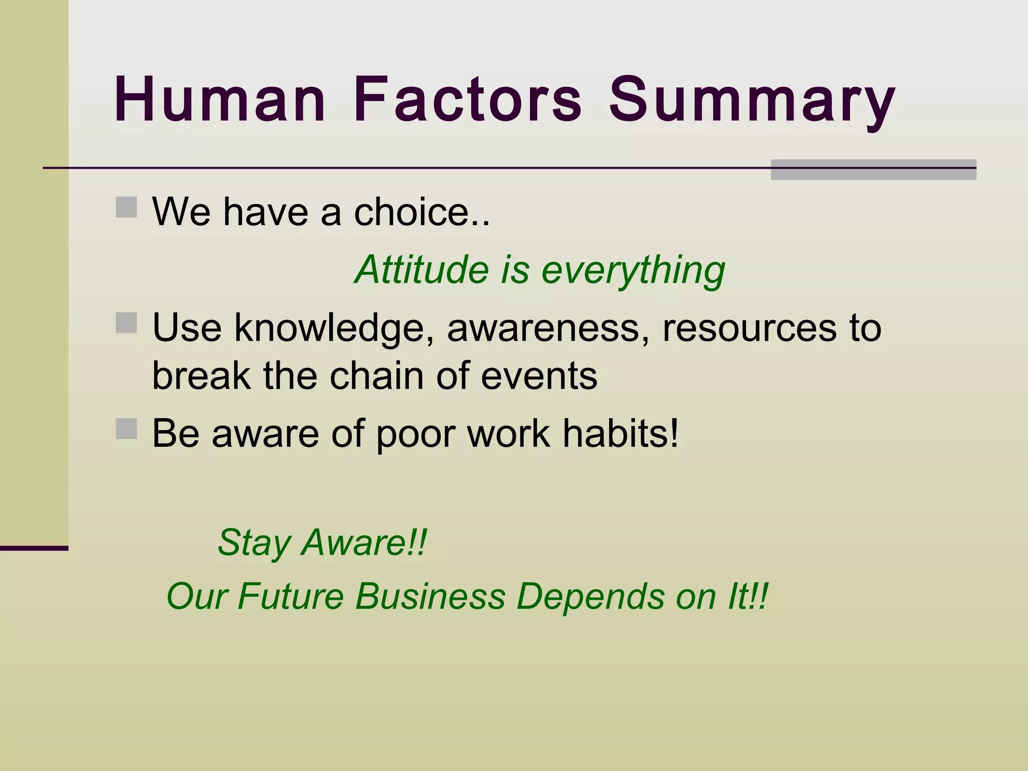 Human Factors Summary
 We have a choice..
             Attitude is everything
 Use knowledge, awareness, resources to
  break the chain of events
 Be aware of poor work habits!


    Stay Aware!!
  Our Future Business Depends on It!!
 