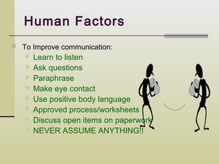 Human Factors
 To Improve communication:
      Learn to listen
      Ask questions
      Paraphrase
      Make eye contact
      Use positive body language
      Approved process/worksheets
      Discuss open items on paperwork
      NEVER ASSUME ANYTHING!!
 