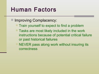 Human Factors
 Improving Complacency:
   Train yourself to expect to find a problem
   Tasks are most likely included in the work
    instructions because of potential critical failure
    or past historical failures
   NEVER pass along work without insuring its
    correctness
 