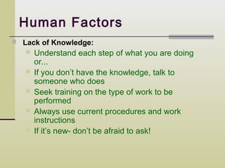 Human Factors
 Lack of Knowledge:
      Understand each step of what you are doing
       or...
      If you don’t have the knowledge, talk to
       someone who does
      Seek training on the type of work to be
       performed
      Always use current procedures and work
       instructions
      If it’s new- don’t be afraid to ask!
 
