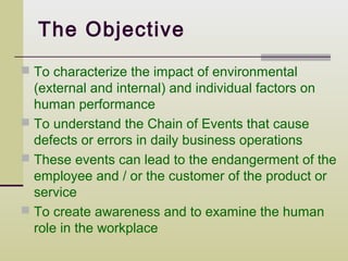 The Objective
 To characterize the impact of environmental
  (external and internal) and individual factors on
  human performance
 To understand the Chain of Events that cause
  defects or errors in daily business operations
 These events can lead to the endangerment of the
  employee and / or the customer of the product or
  service
 To create awareness and to examine the human
  role in the workplace
 