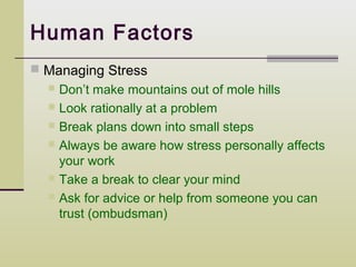 Human Factors
 Managing Stress
   Don’t make mountains out of mole hills
   Look rationally at a problem
   Break plans down into small steps
   Always be aware how stress personally affects
    your work
   Take a break to clear your mind
   Ask for advice or help from someone you can
    trust (ombudsman)
 
