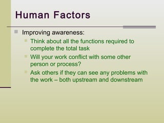 Human Factors
 Improving awareness:
      Think about all the functions required to
       complete the total task
      Will your work conflict with some other
       person or process?
      Ask others if they can see any problems with
       the work – both upstream and downstream
 