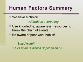 Human Factors Summary
 We have a choice..
             Attitude is everything
 Use knowledge, awareness, resources to
  break the chain of events
 Be aware of poor work habits!


    Stay Aware!!
  Our Future Business Depends on It!!
 