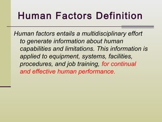 Human Factors Definition
Human factors entails a multidisciplinary effort
 to generate information about human
 capabilities and limitations. This information is
 applied to equipment, systems, facilities,
 procedures, and job training, for continual
 and effective human performance.
 