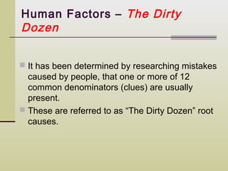 Human Factors – The Dirty
Dozen


 It has been determined by researching mistakes
  caused by people, that one or more of 12
  common denominators (clues) are usually
  present.
 These are referred to as “The Dirty Dozen” root
  causes.
 