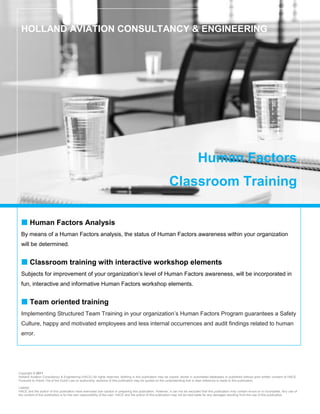 HOLLAND AVIATION CONSULTANCY & ENGINEERING




                                                                                                                                Human Factors
                                                                                                           Classroom Training

  Human Factors Analysis
 By means of a Human Factors analysis, the status of Human Factors awareness within your organization
 will be determined.


  Classroom training with interactive workshop elements
 Subjects for improvement of your organization’s level of Human Factors awareness, will be incorporated in
 fun, interactive and informative Human Factors workshop elements.


  Team oriented training
 Implementing Structured Team Training in your organization’s Human Factors Program guarantees a Safety
 Culture, happy and motivated employees and less internal occurrences and audit findings related to human
 error.




Copyright © 2011
Holland Aviation Consultancy & Engineering (HACE) All rights reserved. Nothing in this publication may be copied, stored in automated databases or published without prior written consent of HACE.
Pursuant to Article 15a of the Dutch Law on authorship, sections of this publication may be quoted on the understanding that a clear reference is made to this publication.

Liability
HACE and the author of this publication have exercised due caution in preparing this publication. However, it can not be excluded that this publication may contain errors or is incomplete. Any use of
the content of this publication is for the own responsibility of the user. HACE and the author of this publication may not be held liable for any damages resulting from the use of this publication.
 