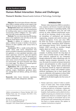 Objective: The current status of human–robot inter-
action (HRI) is reviewed, and key current research chal-
lenges for the human factors community are described.
Background: Robots have evolved from continu-
ous human-controlled master–slave servomechanisms
for handling nuclear waste to a broad range of robots
incorporating artificial intelligence for many applica-
tions and under human supervisory control.
Methods: This mini-review describes HRI develop-
ments in four application areas and what are the chal-
lenges for human factors research.
Results: In addition to a plethora of research
papers, evidence of success is manifest in live demon-
strations of robot capability under various forms of
human control.
Conclusions: HRI is a rapidly evolving field. Spe-
cialized robots under human teleoperation have
proven successful in hazardous environments and med-
ical application, as have specialized telerobots under
human supervisory control for space and repetitive
industrial tasks. Research in areas of self-driving cars,
intimate collaboration with humans in manipulation
tasks, human control of humanoid robots for hazard-
ous environments, and social interaction with robots
is at initial stages. The efficacy of humanoid general-
purpose robots has yet to be proven.
Applications: HRI is now applied in almost all
robot tasks, including manufacturing, space, aviation,
undersea, surgery, rehabilitation, agriculture, educa-
tion, package fetch and delivery, policing, and military
operations.
Keywords: robot, human interaction, supervisory
control, research needs, teleoperator, telerobot
Introduction
Human–robot interaction (HRI) is currently a
very extensive and diverse research and design
activity. The literature is expanding rapidly, with
hundreds of publications each year and with
activity by many different professional societ-
ies and ad hoc meetings, mostly in the techni-
cal disciplines of mechanical and electrical
engineering, computer and control science, and
artificial intelligence. Every year since 2006,
the IEEE has hosted a specialists symposium
on human–robotic interaction (IEEE Robotics
and Automation Society, 2015). Goodrich and
Schultz (2007) provide an excellent though
slightly dated survey of the literature.
While human–automation interaction, for
example, in piloting aircraft, has long been an
active issue in human factors, to date, HRI has
been relatively neglected by our community
though embraced by others identifying with, for
example, human–computer interaction. In any
case, the needs for research on human interaction
aspects and participation in robot research and
design are huge. Human factors professionals
can obviously benefit by improved understand-
ing of dynamics, control, and computer science
(artificial intelligence) but at least should find
ways to collaborate with engineers in these fields
in research, conceptual design, and evaluation.
HRI can be divided roughly into four areas of
application:
1.	Human supervisory control of robots in perfor-
mance of routine tasks. These include handling
of parts on manufacturing assembly lines and
accessing and delivery of packages, components,
mail, and medicines in warehouses, offices, and
hospitals. Such machines can be called telerobots,
capable of carrying out a limited series of actions
automatically, based on a computer program, and
capable of sensing its environment and its own
joint positions and communicating such informa-
tion back to a human operator who updates its
computer instructions as required.
644364HFSXXX10.1177/0018720816644364Human FactorsHRI: Status and Challenges
Address correspondence to Thomas Sheridan, MIT, 1010
Waltham Street, Apt. 333, Lexington, MA 02421, USA;
e-mail: sheridan@mit.edu.
Human–Robot Interaction: Status and Challenges
Thomas B. Sheridan, Massachusetts Institute of Technology, Cambridge
HUMAN FACTORS
Vol. XX, No. X, Month XXXX, pp. 1­–8
DOI: 10.1177/0018720816644364
Copyright © 2016, Human Factors and Ergonomics Society.
At the Forefront of HF/E
at Fac.Geo.e Historia on June 3, 2016hfs.sagepub.comDownloaded from
 