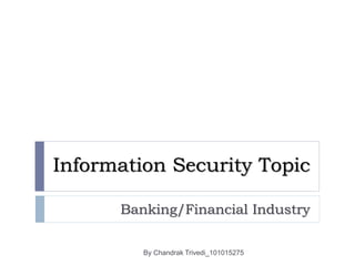 Information Security Topic
Banking/Financial Industry
By Chandrak Trivedi_101015275
 