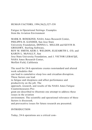 HUMAN FACTORS, 1994,36(2),327-338
Fatigue in Operational Settings: Examples
from the Aviation Environment
MARK R. ROSEKIND, NASA Ames Research Center,
PHILIPPA H. GANDER, San Jose State
University Foundation, DONNA L. MILLER and KEVIN B.
GREGORY, Sterling Software,
ROY M. SMITH, KERI J. WELDON, ELIZABETH L. CO, and
KAREN L. McNALLY, San
Jose State University Foundation, and J. VICTOR LEBACQZ,
NASA Ames Research Center,
Moffett Field, California
The need for 24-h operations creates nonstandard and altered
work schedules that
can lead to cumulative sleep loss and circadian disruption.
These factors can lead
to fatigue and sleepiness and affect performance and
productivity on the job. The
approach, research, and results of the NASA Ames Fatigue
Countermeasures Pro-
gram are described to illustrate one attempt to address these
issues in the aviation
environment. The scientific and operational relevance of these
factors is discussed,
and provocative issues for future research are presented.
INTRODUCTION
Today, 24-h operations are a critical com-
 