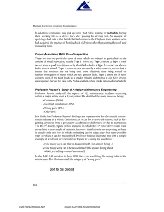 In addition, technicians may pick up some "bad rules," leading to bad habits during
their working life, as a driver does after passing his driving test. An example of
applying a bad rule is the British Rail technician in the Clapham train accident who
had acquired the practice of bending back old wires rather than cutting them off and
insulating them.
Errors Associated With Visual Inspection
There are also two particular types of error which are referred to particularly in the
context of visual inspection, namely Type 1 errors and Type 2 errors. A Type 1 error
occurs when a good item is incorrectly identified as faulty; a Type 2 error occurs when a
faulty item is missed. Type 1 errors are not necessarily a safety concern, except that it
means that resources are not being used most effectively, time being wasted on
further investigation of items which are not genuine faults. Type 2 errors are of most
concern since, if the fault (such as a crack) remains undetected, it can have serious
consequences (as was the case in the Aloha accident,where cracks remained undetected).
Professor Reason's Study of Aviation Maintenance Engineering
Professor Reason analyzed1 the reports of 122 maintenance incidents occurring
within a major airline over a 3 year period. He identified the main causes as being:
• Omissions (56%)
• Incorrect installation (30%)
• Wrong parts (8%)
• Other (6%)
It is likely that Professor Reason's findings are representative for the aircraft mainte-
nance industry as a whole. Omissions can occur for a variety of reasons, such as for-
getting, deviation from a procedure (accidental or deliberate), or due to distraction.
The B7372 double engine oil loss incident, in which the HP rotor drive covers were
not refitted is an example of omission. Incorrect installation is not surprising, as there
is usually only one way in which something can be taken apart but many possible
ways in which it can be reassembled. Professor Reason illustrates this with a simple
example of a bolt and several nuts (see Figure 27), asking the questions:
• How many ways can this be disassembled? (the answer being 1)
• How many ways can it be reassembled? (the answer being about
40,000, excluding errors of omission!)
In the BAC 1-11 accident in June 1990, the error was fitting the wrong bolts to the
windscreen. This illustrates well the category of “wrong parts.”
Human Factors in Aviation Maintenance
104
Bolt to be placed
HumanFactorsInt_2ndrun.qxd 4/1/2004 11:25 AM Page 107
AVIATIONLEARNING.NET HUMAN FACTORS REVIEWCOURSE
 