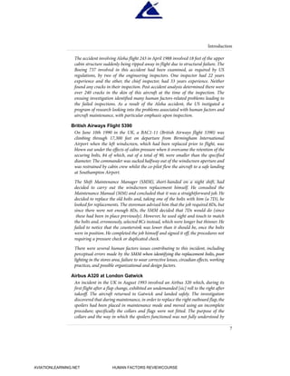 The accident involving Aloha flight 243 in April 1988 involved 18 feet of the upper
cabin structure suddenly being ripped away in flight due to structural failure. The
Boeing 737 involved in this accident had been examined, as required by US
regulations, by two of the engineering inspectors. One inspector had 22 years
experience and the other, the chief inspector, had 33 years experience. Neither
found any cracks in their inspection. Post accident analysis determined there were
over 240 cracks in the skin of this aircraft at the time of the inspection. The
ensuing investigation identified many human factors-related problems leading to
the failed inspections. As a result of the Aloha accident, the US instigated a
program of research looking into the problems associated with human factors and
aircraft maintenance, with particular emphasis upon inspection.
British Airways Flight 5390
On June 10th 1990 in the UK, a BAC1-11 (British Airways flight 5390) was
climbing through 17,300 feet on departure from Birmingham International
Airport when the left windscreen, which had been replaced prior to flight, was
blown out under the effects of cabin pressure when it overcame the retention of the
securing bolts, 84 of which, out of a total of 90, were smaller than the specified
diameter. The commander was sucked halfway out of the windscreen aperture and
was restrained by cabin crew whilst the co-pilot flew the aircraft to a safe landing
at Southampton Airport.
The Shift Maintenance Manager (SMM), short-handed on a night shift, had
decided to carry out the windscreen replacement himself. He consulted the
Maintenance Manual (MM) and concluded that it was a straightforward job. He
decided to replace the old bolts and, taking one of the bolts with him (a 7D), he
looked for replacements. The storeman advised him that the job required 8Ds, but
since there were not enough 8Ds, the SMM decided that 7Ds would do (since
these had been in place previously). However, he used sight and touch to match
the bolts and, erroneously, selected 8Cs instead, which were longer but thinner. He
failed to notice that the countersink was lower than it should be, once the bolts
were in position. He completed the job himself and signed it off, the procedures not
requiring a pressure check or duplicated check.
There were several human factors issues contributing to this incident, including
perceptual errors made by the SMM when identifying the replacement bolts, poor
lighting in the stores area, failure to wear corrective lenses, circadian effects, working
practices, and possible organizational and design factors.
Airbus A320 at London Gatwick
An incident in the UK in August 1993 involved an Airbus 320 which, during its
first flight after a flap change, exhibited an undemanded [sic] roll to the right after
takeoff. The aircraft returned to Gatwick and landed safely. The investigation
discovered that during maintenance, in order to replace the right outboard flap, the
spoilers had been placed in maintenance mode and moved using an incomplete
procedure; specifically the collars and flags were not fitted. The purpose of the
collars and the way in which the spoilers functioned was not fully understood by
Introduction
7
HumanFactorsInt_2ndrun.qxd 4/1/2004 11:24 AM Page 9
AVIATIONLEARNING.NET HUMAN FACTORS REVIEWCOURSE
 